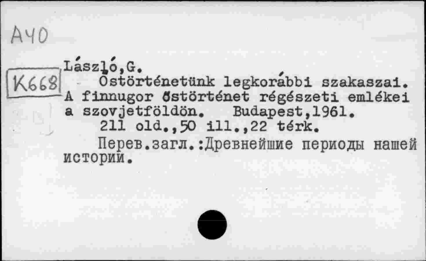 ﻿АЧО
КШ
Laszlo,G,	t
Ostôrténetünk legkorabbi szakaszai. A fiimugor flstôrténet régészeti emlékei a szovjetföldön. Budapest,1961.
211 old.,50 ill.,22 térk.
Перев.загл.:Древнейшие периоды нашей истории.